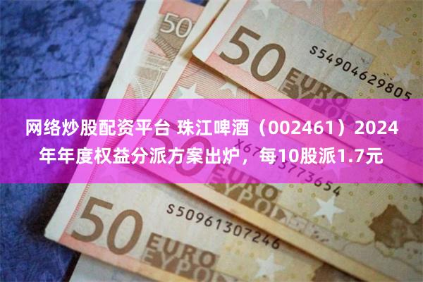 网络炒股配资平台 珠江啤酒（002461）2024年年度权益分派方案出炉，每10股派1.7元