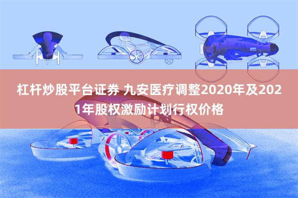 杠杆炒股平台证券 九安医疗调整2020年及2021年股权激励计划行权价格