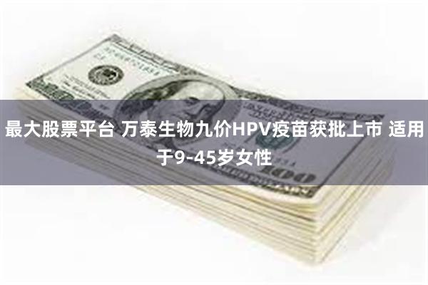 最大股票平台 万泰生物九价HPV疫苗获批上市 适用于9-45岁女性