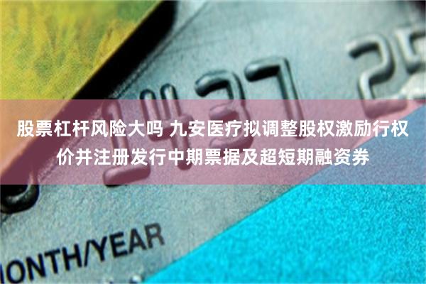 股票杠杆风险大吗 九安医疗拟调整股权激励行权价并注册发行中期票据及超短期融资券