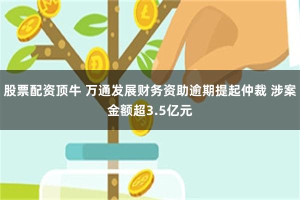 股票配资顶牛 万通发展财务资助逾期提起仲裁 涉案金额超3.5亿元