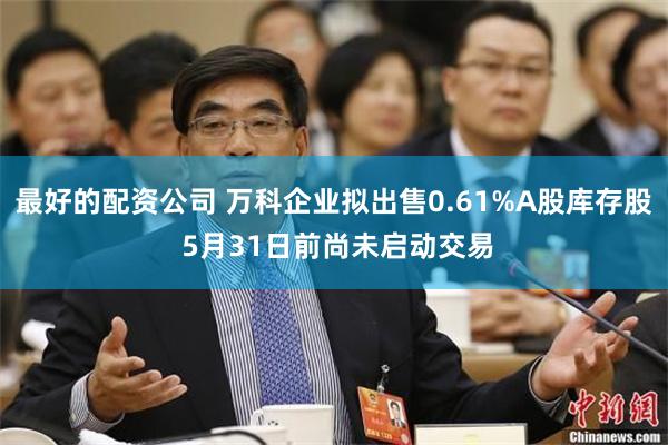 最好的配资公司 万科企业拟出售0.61%A股库存股 5月31日前尚未启动交易