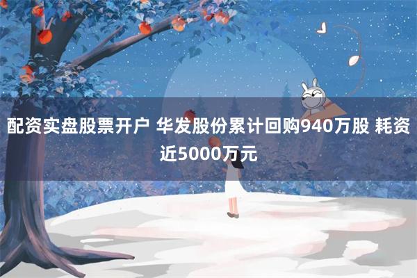 配资实盘股票开户 华发股份累计回购940万股 耗资近5000万元