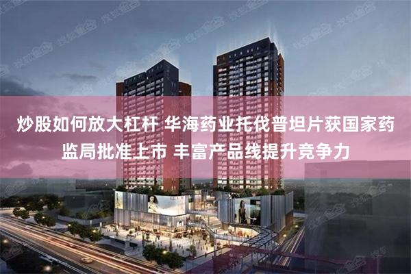 炒股如何放大杠杆 华海药业托伐普坦片获国家药监局批准上市 丰富产品线提升竞争力