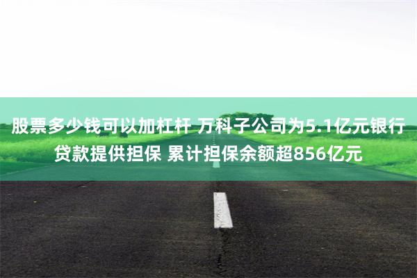 股票多少钱可以加杠杆 万科子公司为5.1亿元银行贷款提供担保 累计担保余额超856亿元