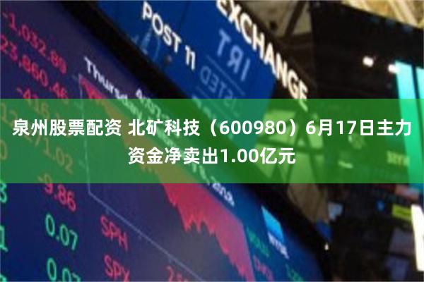 泉州股票配资 北矿科技（600980）6月17日主力资金净卖出1.00亿元