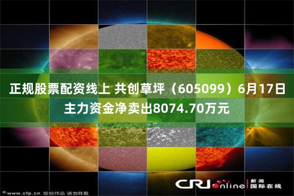 正规股票配资线上 共创草坪（605099）6月17日主力资金净卖出8074.70万元