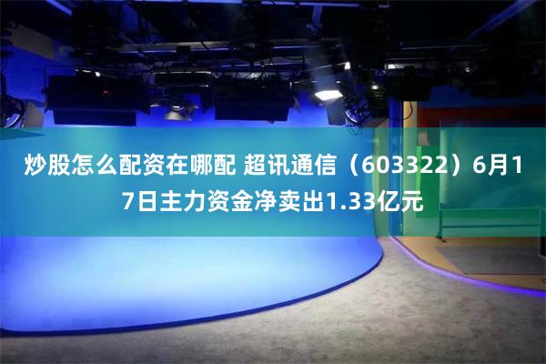 炒股怎么配资在哪配 超讯通信（603322）6月17日主力资金净卖出1.33亿元