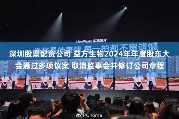 深圳股票配资公司 益方生物2024年年度股东大会通过多项议案 取消监事会并修订公司章程