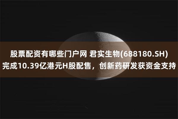 股票配资有哪些门户网 君实生物(688180.SH)完成10.39亿港元H股配售，创新药研发获资金支持