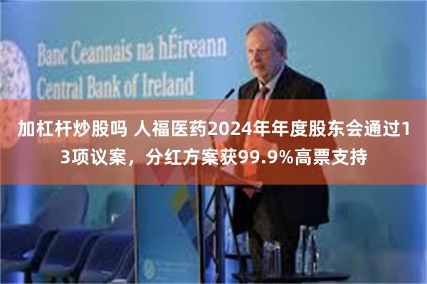 加杠杆炒股吗 人福医药2024年年度股东会通过13项议案,分红方案获99.9%高票支持