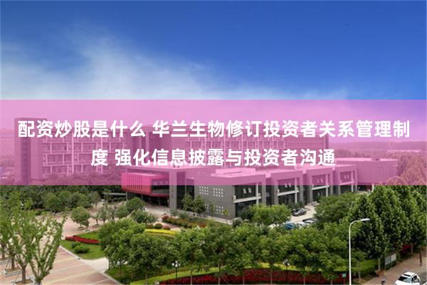 配资炒股是什么 华兰生物修订投资者关系管理制度 强化信息披露与投资者沟通