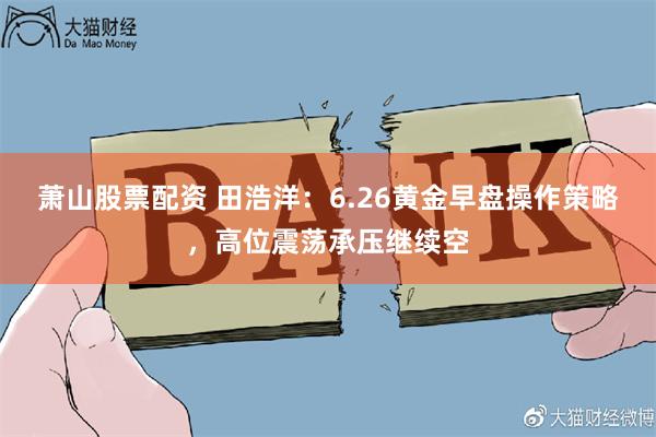 萧山股票配资 田浩洋：6.26黄金早盘操作策略，高位震荡承压继续空