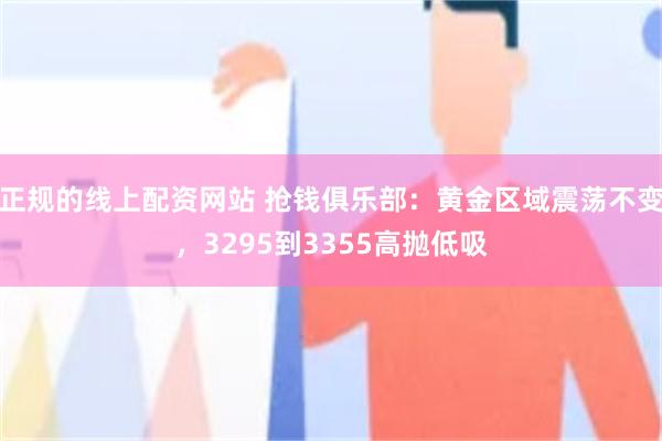 正规的线上配资网站 抢钱俱乐部：黄金区域震荡不变，3295到3355高抛低吸