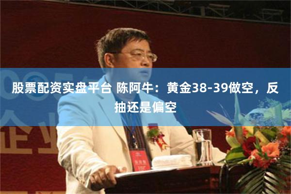 股票配资实盘平台 陈阿牛：黄金38-39做空，反抽还是偏空