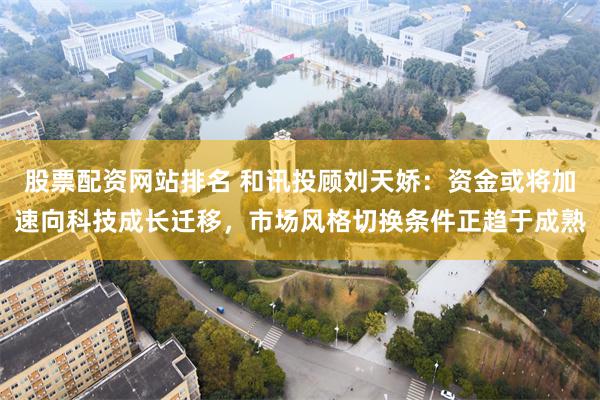 股票配资网站排名 和讯投顾刘天娇:资金或将加速向科技成长迁移,市场风格切换条件正趋于成熟