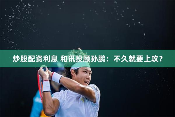 炒股配资利息 和讯投顾孙鹏：不久就要上攻？