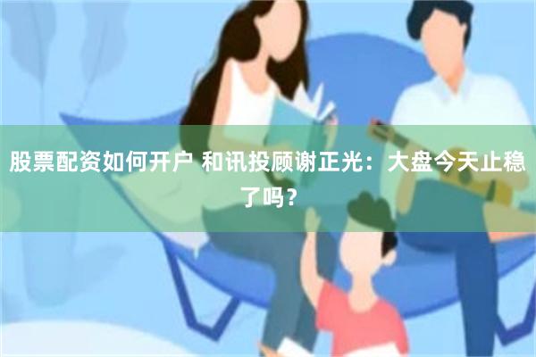 股票配资如何开户 和讯投顾谢正光:大盘今天止稳了吗?