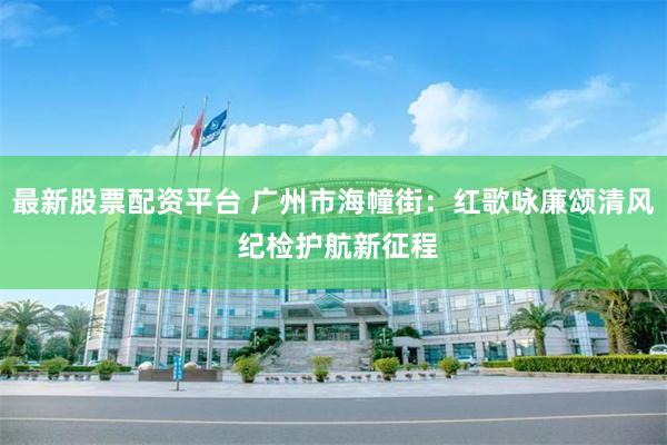 最新股票配资平台 广州市海幢街：红歌咏廉颂清风 纪检护航新征程