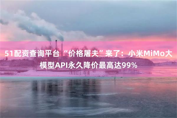 51配资查询平台 “价格屠夫”来了:小米MiMo大模型API永久降价最高达99%