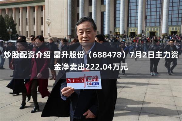 炒股配资介绍 晶升股份（688478）7月2日主力资金净卖出222.04万元