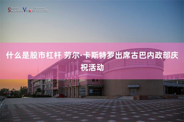 什么是股市杠杆 劳尔·卡斯特罗出席古巴内政部庆祝活动
