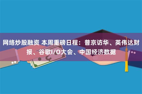网络炒股融资 本周重磅日程：普京访华、英伟达财报、谷歌I/O大会、中国经济数据