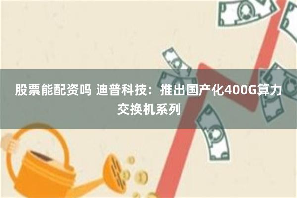 股票能配资吗 迪普科技：推出国产化400G算力交换机系列