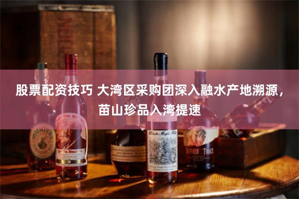 股票配资技巧 大湾区采购团深入融水产地溯源,苗山珍品入湾提速