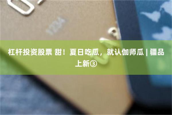 杠杆投资股票 甜!夏日吃瓜,就认伽师瓜 | 疆品上新③