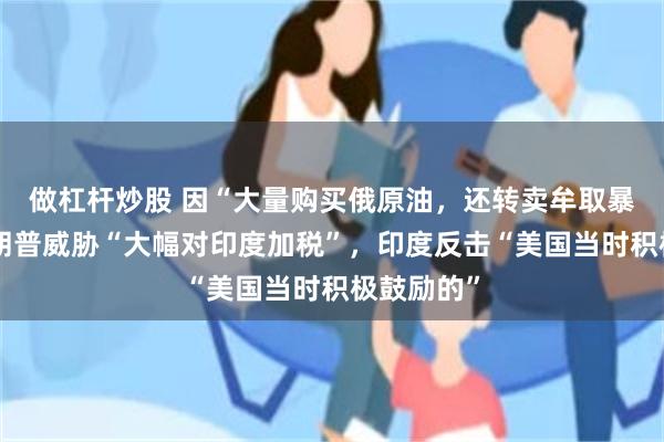 做杠杆炒股 因“大量购买俄原油，还转卖牟取暴利”，特朗普威胁“大幅对印度加税”，印度反击“美国当时积极鼓励的”