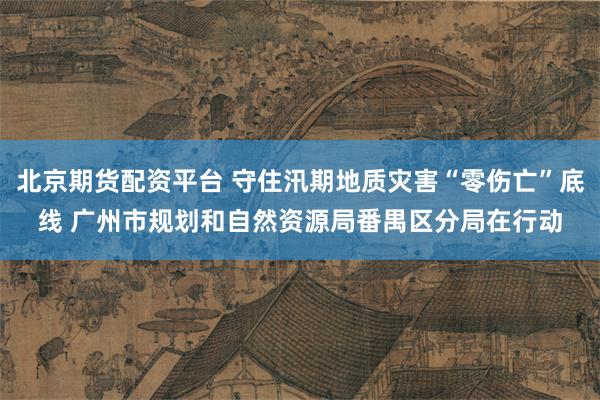 北京期货配资平台 守住汛期地质灾害“零伤亡”底线 广州市规划和自然资源局番禺区分局在行动