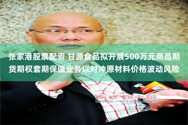 张家港股票配资 甘源食品拟开展500万元商品期货期权套期保值业务以对冲原材料价格波动风险