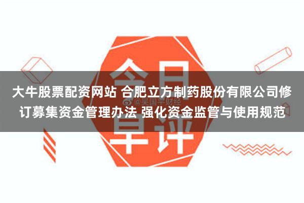 大牛股票配资网站 合肥立方制药股份有限公司修订募集资金管理办法 强化资金监管与使用规范