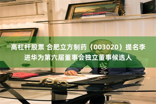 高杠杆股票 合肥立方制药（003020）提名李进华为第六届董事会独立董事候选人