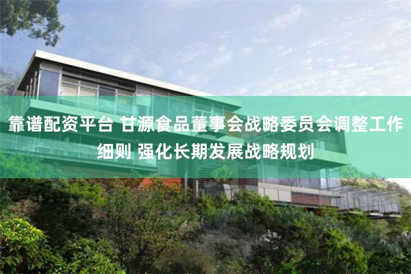 靠谱配资平台 甘源食品董事会战略委员会调整工作细则 强化长期发展战略规划