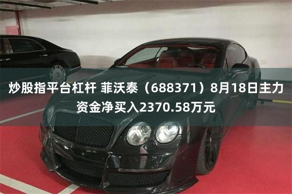 炒股指平台杠杆 菲沃泰（688371）8月18日主力资金净买入2370.58万元