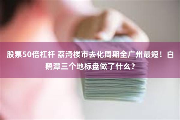 股票50倍杠杆 荔湾楼市去化周期全广州最短!白鹅潭三个地标盘做了什么?