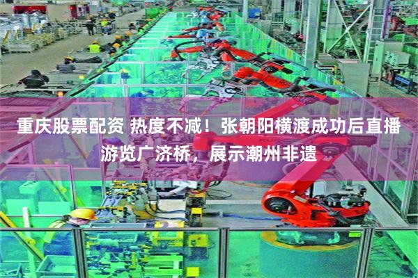 重庆股票配资 热度不减！张朝阳横渡成功后直播游览广济桥，展示潮州非遗
