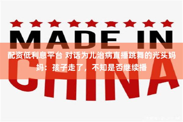 配资低利息平台 对话为儿治病直播跳舞的光头妈妈:孩子走了,不知是否继续播