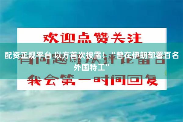 配资正规平台 以方首次披露！“曾在伊朗部署百名外国特工”