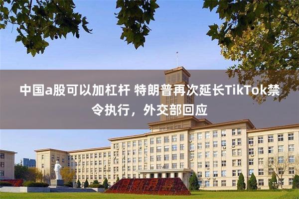 中国a股可以加杠杆 特朗普再次延长TikTok禁令执行，外交部回应