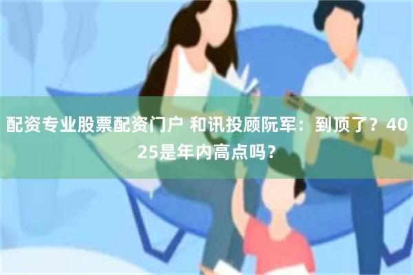 配资专业股票配资门户 和讯投顾阮军:到顶了?4025是年内高点吗?