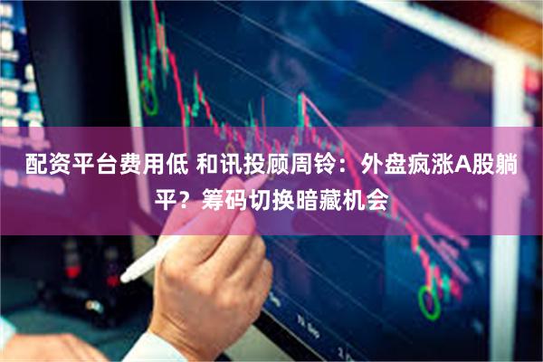 配资平台费用低 和讯投顾周铃：外盘疯涨A股躺平？筹码切换暗藏机会