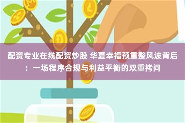 配资专业在线配资炒股 华夏幸福预重整风波背后：一场程序合规与利益平衡的双重拷问