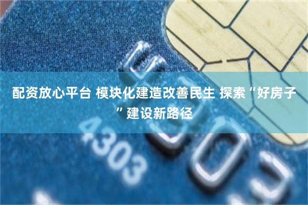 配资放心平台 模块化建造改善民生 探索“好房子”建设新路径