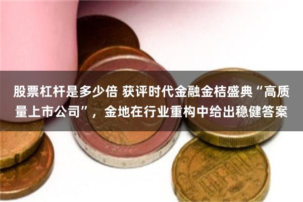 股票杠杆是多少倍 获评时代金融金桔盛典“高质量上市公司”，金地在行业重构中给出稳健答案