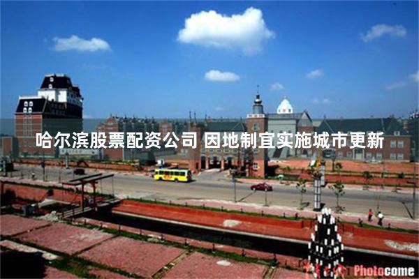 哈尔滨股票配资公司 因地制宜实施城市更新