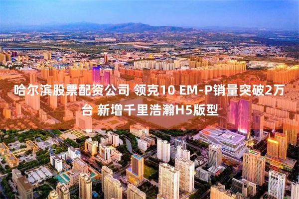 哈尔滨股票配资公司 领克10 EM-P销量突破2万台 新增千里浩瀚H5版型