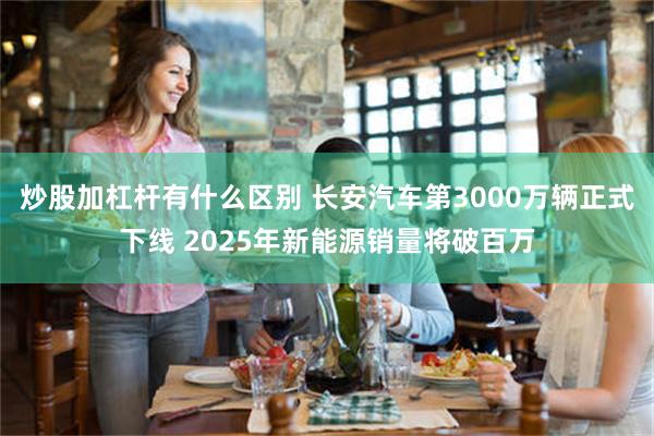 炒股加杠杆有什么区别 长安汽车第3000万辆正式下线 2025年新能源销量将破百万